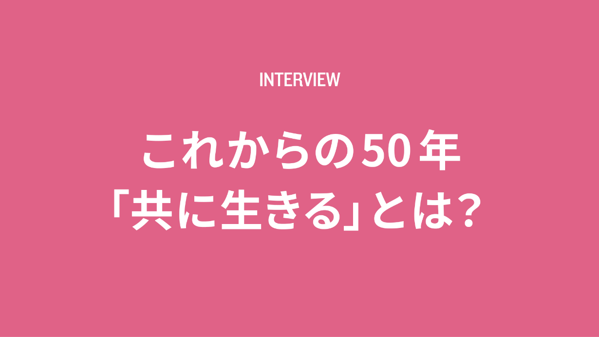 Interview これからの50年「共に生きる」とは？